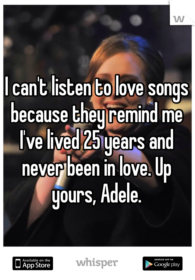 I can't listen to love songs because they remind me I've lived 25 years and never been in love. Up yours, Adele. 