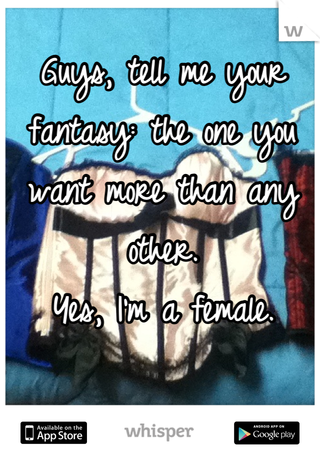 Guys, tell me your fantasy: the one you want more than any other.
Yes, I'm a female.
