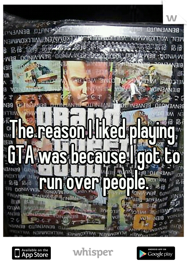 The reason I liked playing GTA was because I got to run over people.
 