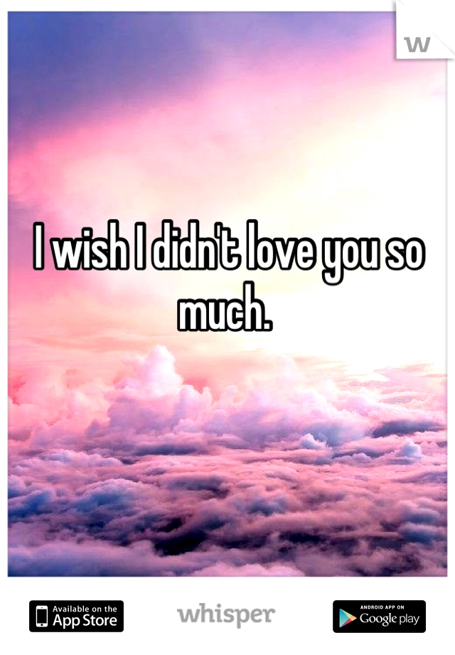 I wish I didn't love you so much. 