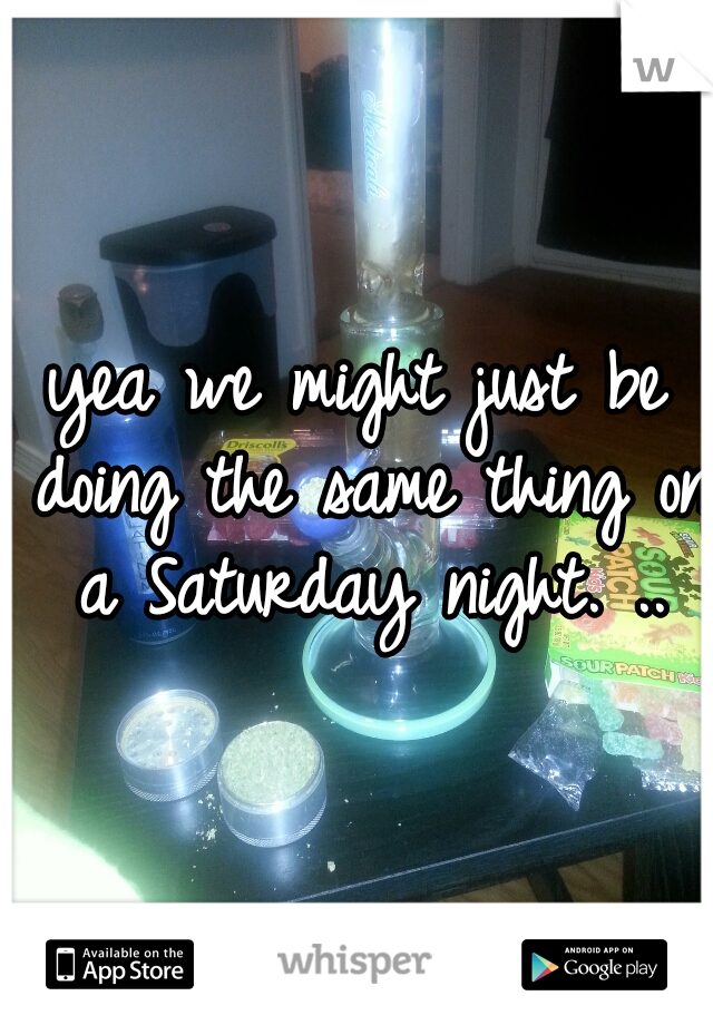 yea we might just be doing the same thing on a Saturday night. ..