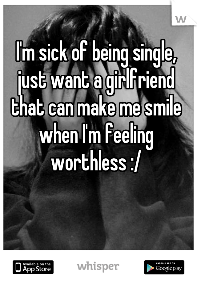 I'm sick of being single, just want a girlfriend that can make me smile when I'm feeling worthless :/
