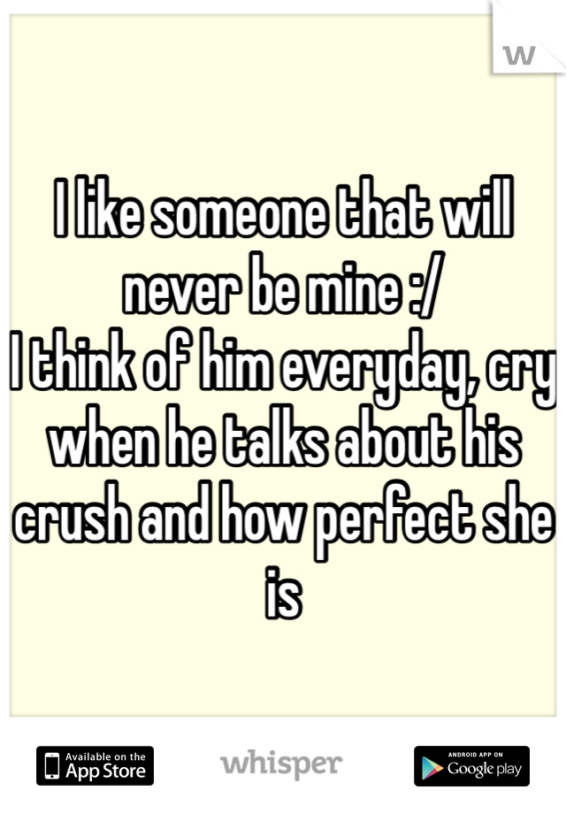 I like someone that will never be mine :/ 
I think of him everyday, cry when he talks about his crush and how perfect she is