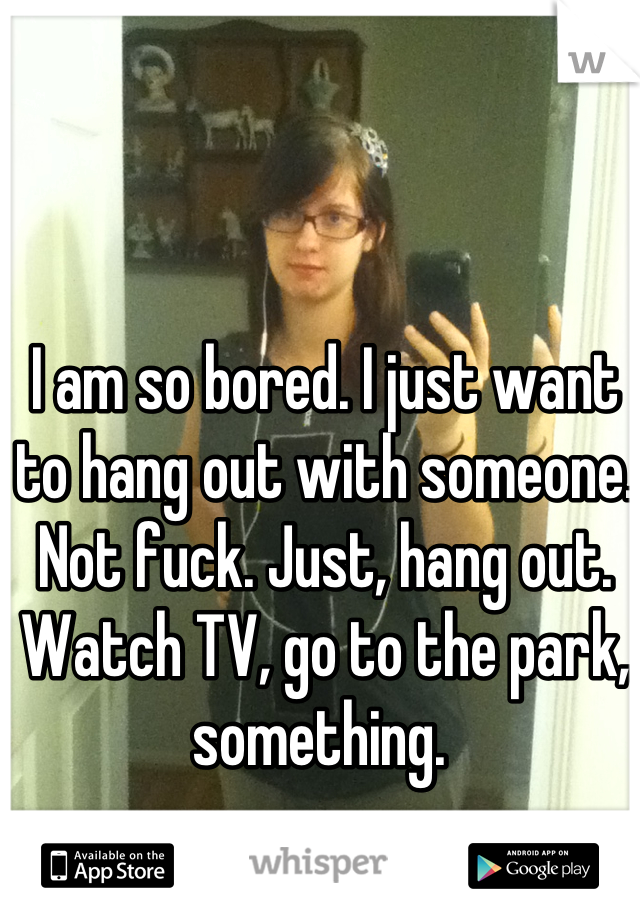 I am so bored. I just want to hang out with someone. Not fuck. Just, hang out. Watch TV, go to the park, something. 