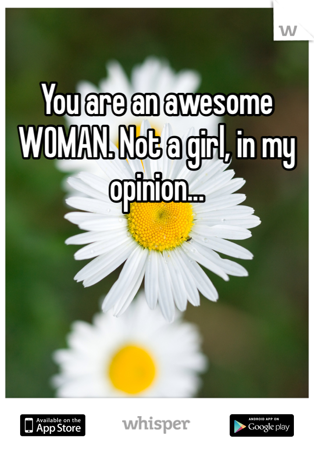 You are an awesome WOMAN. Not a girl, in my opinion...