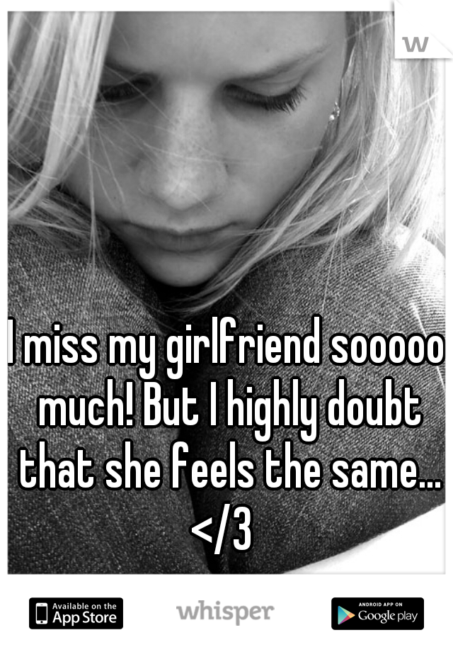 I miss my girlfriend sooooo much! But I highly doubt that she feels the same... </3  