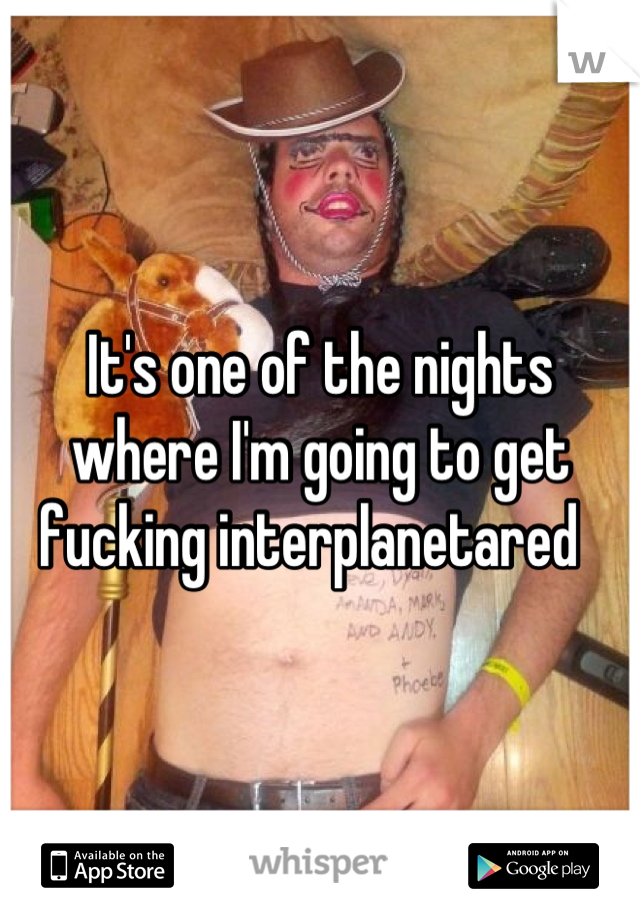It's one of the nights where I'm going to get fucking interplanetared  