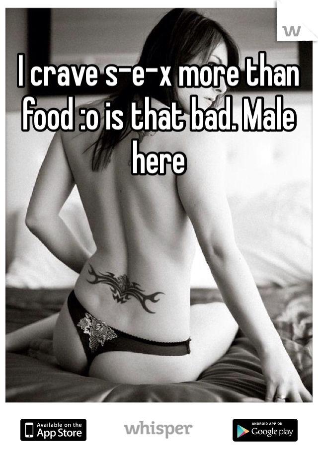 I crave s-e-x more than food :o is that bad. Male here