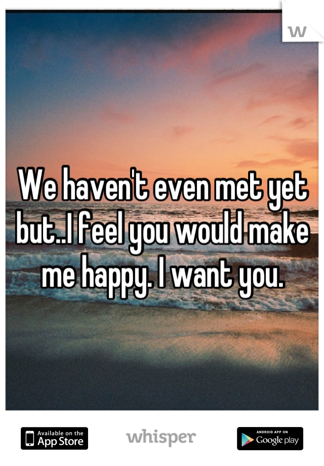 We haven't even met yet but..I feel you would make me happy. I want you.