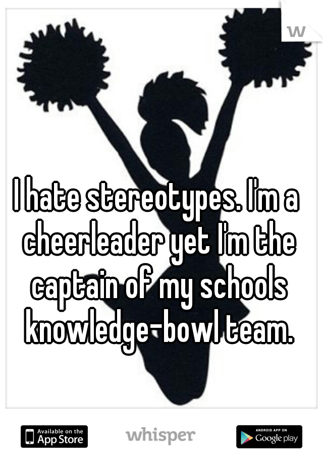 I hate stereotypes. I'm a cheerleader yet I'm the captain of my schools knowledge-bowl team.