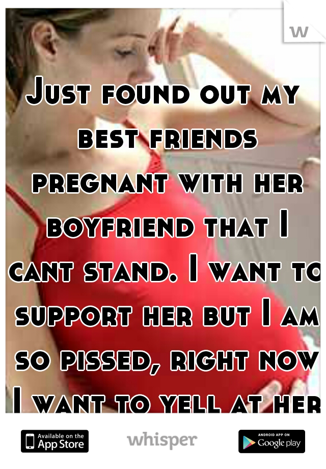 Just found out my best friends pregnant with her boyfriend that I cant stand. I want to support her but I am so pissed, right now I want to yell at her.
