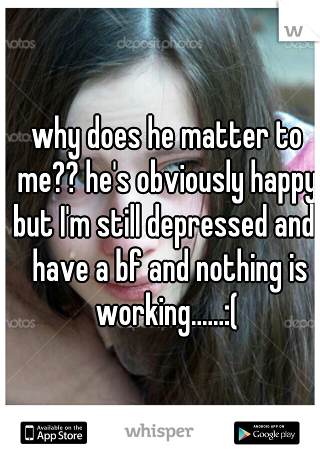 why does he matter to me?? he's obviously happy. but I'm still depressed and I have a bf and nothing is working......:( 