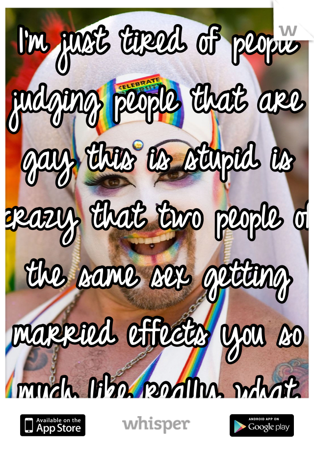 I'm just tired of people judging people that are gay this is stupid is crazy that two people of the same sex getting married effects you so much like really what does it matter too you they are happy 
