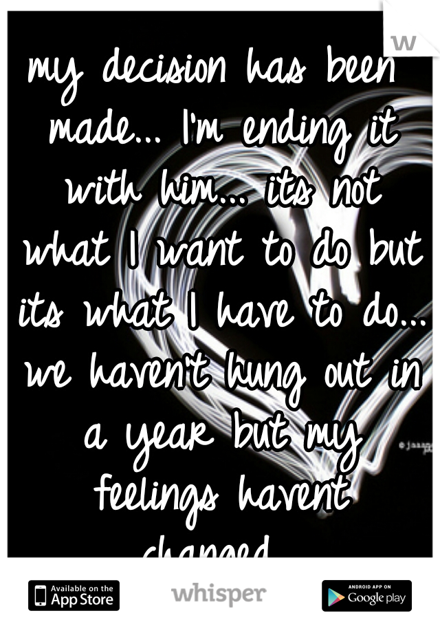 my decision has been made... I'm ending it with him... its not what I want to do but its what I have to do... we haven't hung out in a year but my feelings havent changed...