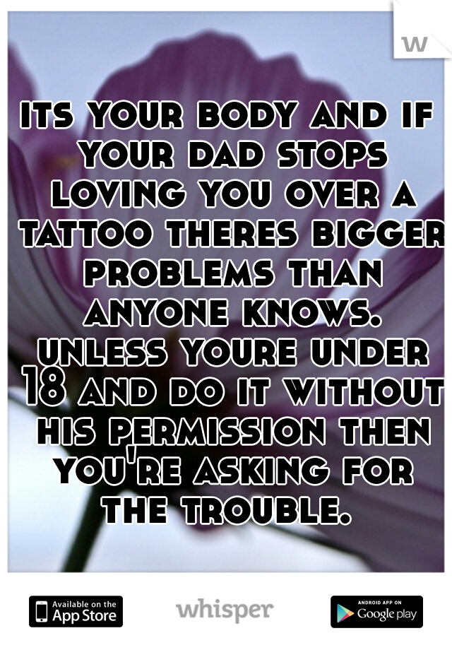 its your body and if your dad stops loving you over a tattoo theres bigger problems than anyone knows. unless youre under 18 and do it without his permission then you're asking for the trouble. 