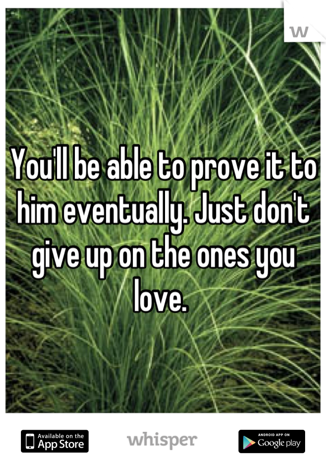 You'll be able to prove it to him eventually. Just don't give up on the ones you love. 