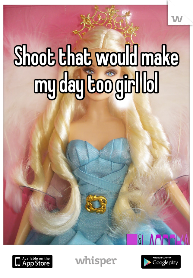 Shoot that would make my day too girl lol