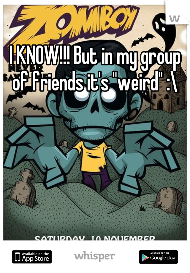 I KNOW!!! But in my group of friends it's "weird" :\