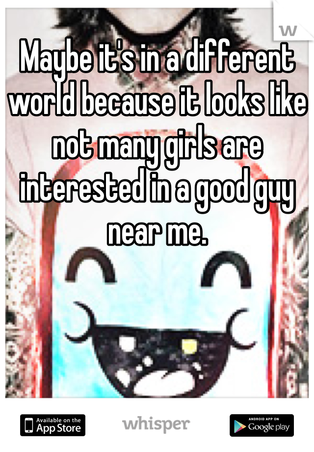 Maybe it's in a different world because it looks like not many girls are interested in a good guy near me. 
