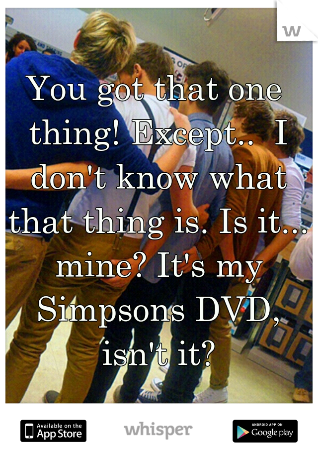 You got that one thing! Except..  I don't know what that thing is. Is it... mine? It's my Simpsons DVD, isn't it?