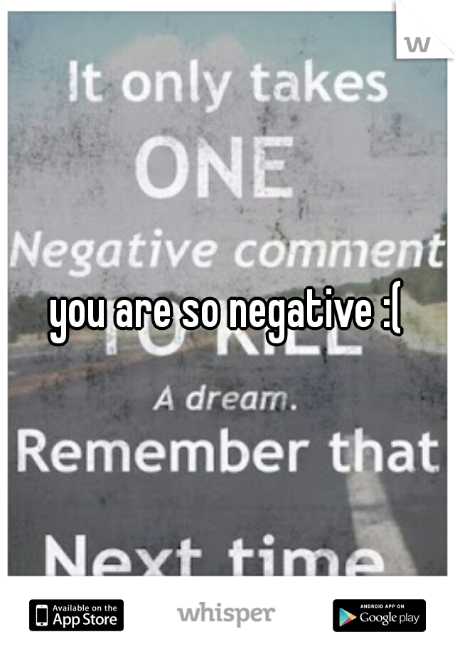 you are so negative :(