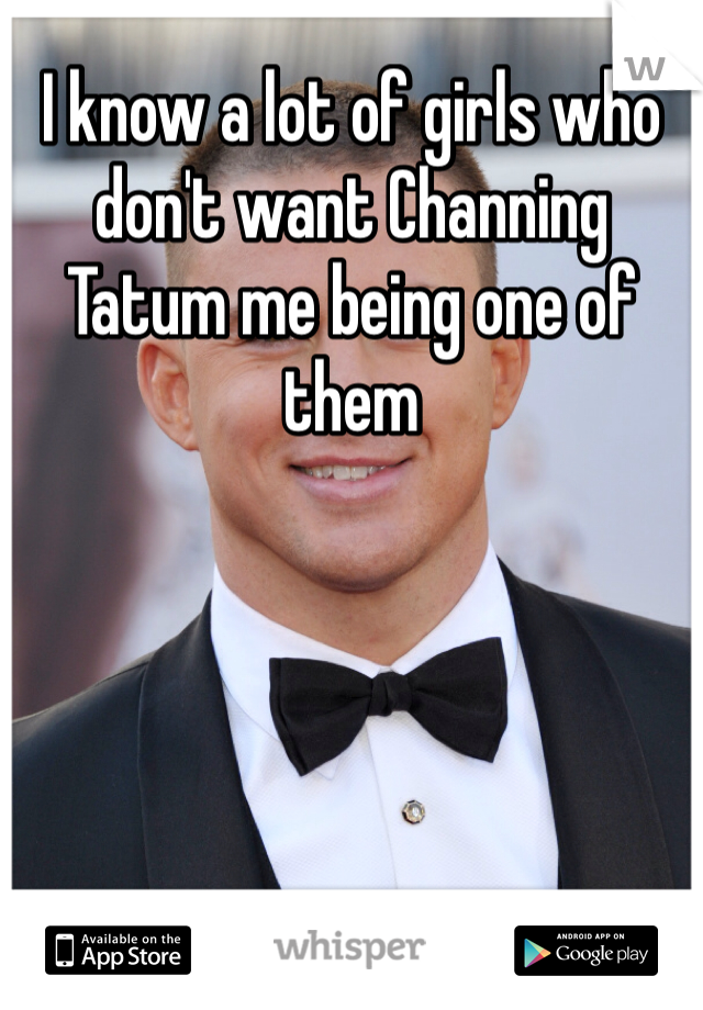 I know a lot of girls who don't want Channing Tatum me being one of them  