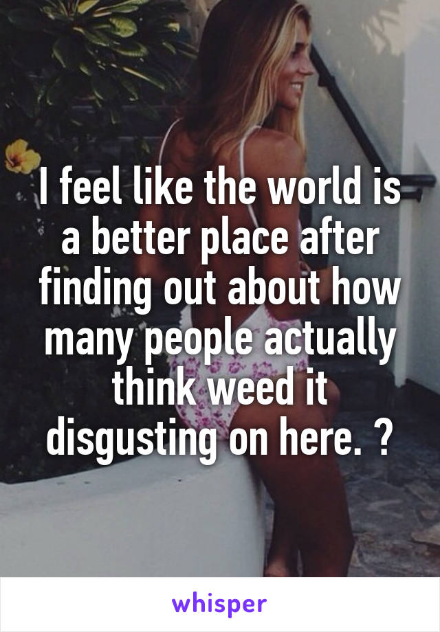 I feel like the world is a better place after finding out about how many people actually think weed it disgusting on here. 😊