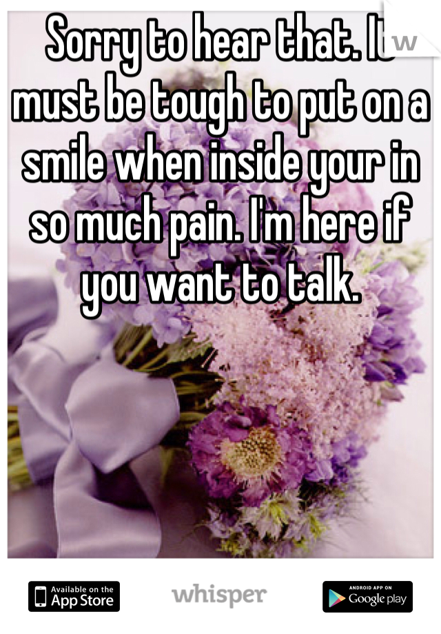 Sorry to hear that. It must be tough to put on a smile when inside your in so much pain. I'm here if you want to talk.