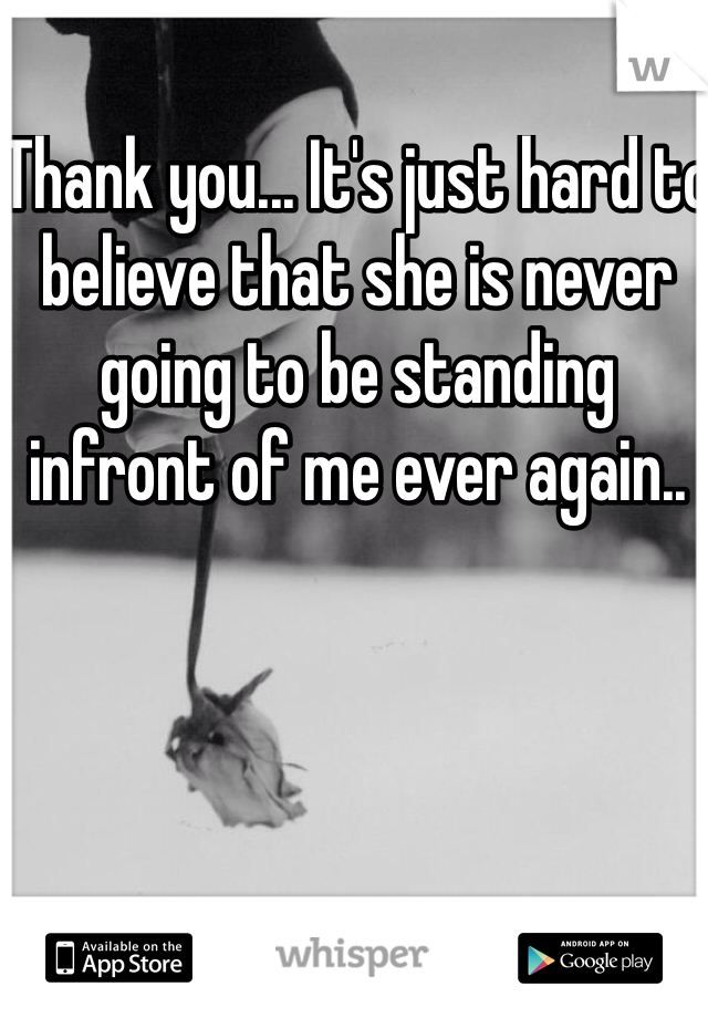 Thank you... It's just hard to believe that she is never going to be standing infront of me ever again..