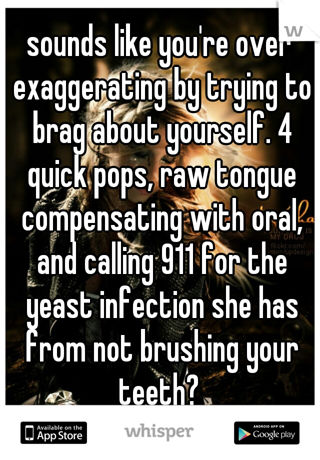 sounds like you're over exaggerating by trying to brag about yourself. 4 quick pops, raw tongue compensating with oral, and calling 911 for the yeast infection she has from not brushing your teeth? 