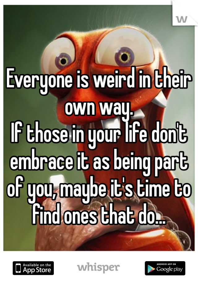 Everyone is weird in their own way.
If those in your life don't embrace it as being part of you, maybe it's time to find ones that do...