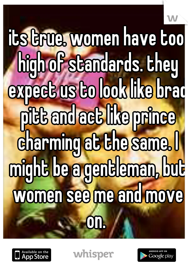 its true. women have too high of standards. they expect us to look like brad pitt and act like prince charming at the same. I might be a gentleman, but women see me and move on. 