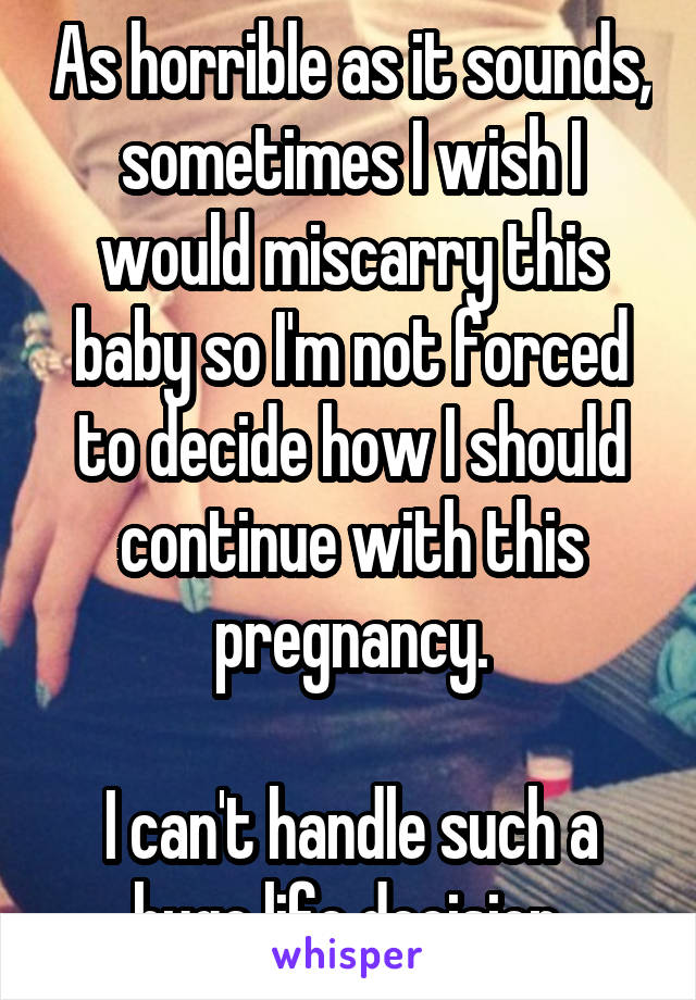 As horrible as it sounds, sometimes I wish I would miscarry this baby so I'm not forced to decide how I should continue with this pregnancy.

I can't handle such a huge life decision.