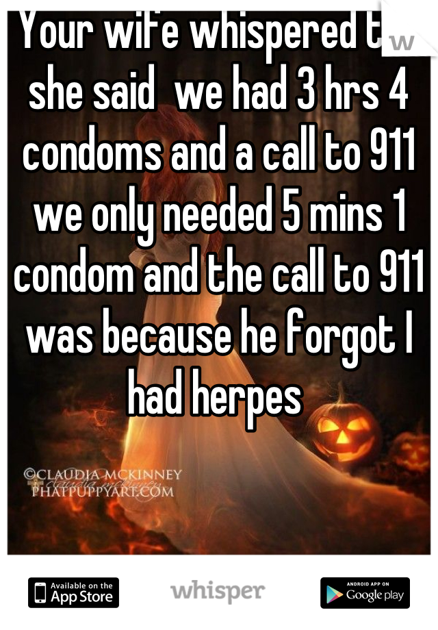 Your wife whispered too she said  we had 3 hrs 4 condoms and a call to 911  we only needed 5 mins 1 condom and the call to 911 was because he forgot I had herpes 