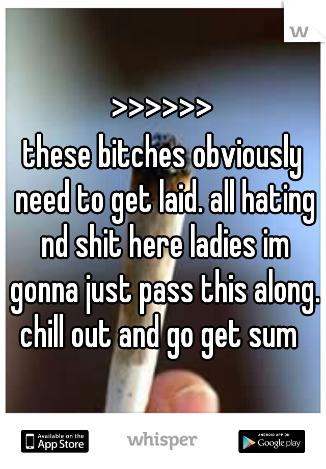 >>>>>>
these bitches obviously need to get laid. all hating nd shit here ladies im gonna just pass this along. chill out and go get sum  