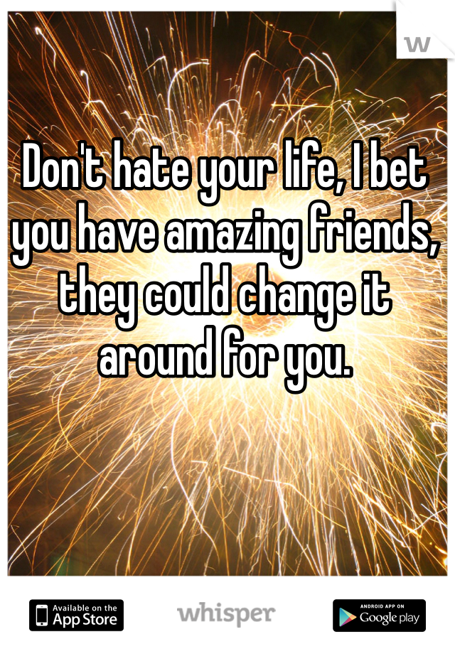 Don't hate your life, I bet you have amazing friends, they could change it around for you.