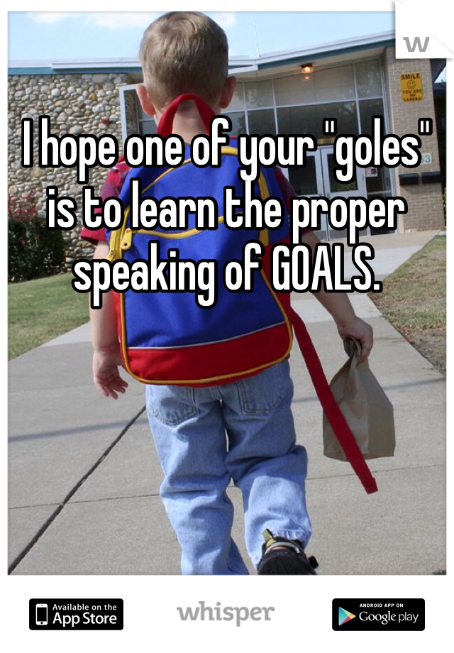 I hope one of your "goles" is to learn the proper speaking of GOALS. 