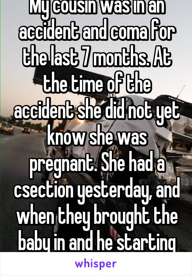 My cousin was in an accident and coma for the last 7 months. At the time of the accident she did not yet know she was pregnant. She had a csection yesterday, and when they brought the baby in and he starting crying, she woke up. 