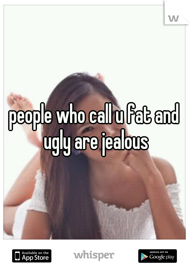 people who call u fat and ugly are jealous