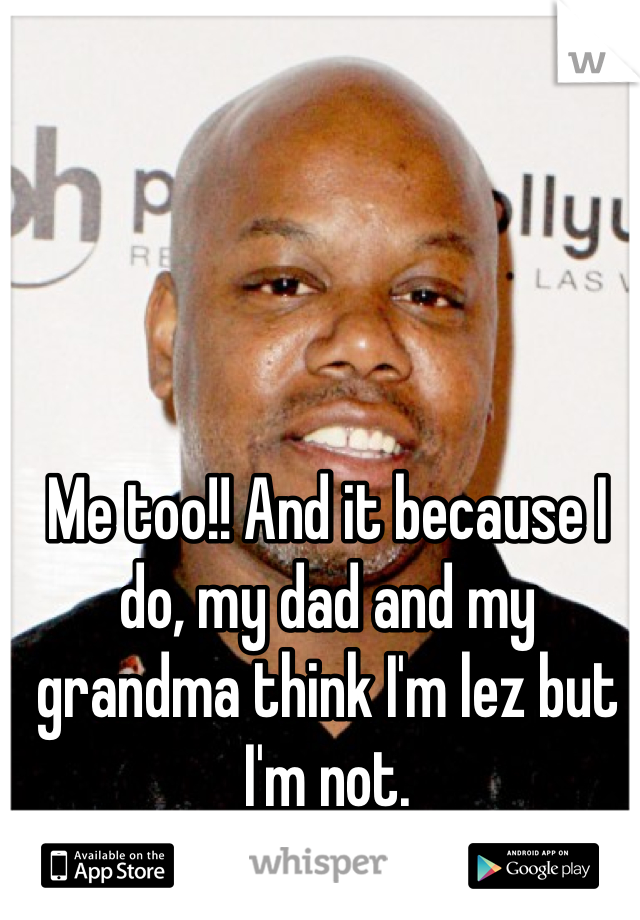 Me too!! And it because I do, my dad and my grandma think I'm lez but I'm not.