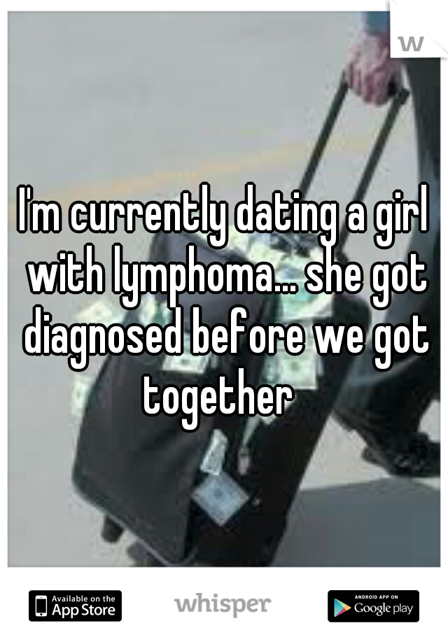 I'm currently dating a girl with lymphoma... she got diagnosed before we got together  