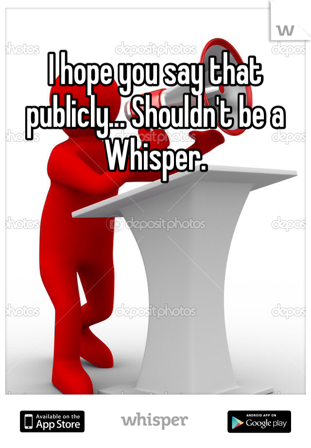 I hope you say that publicly... Shouldn't be a Whisper.