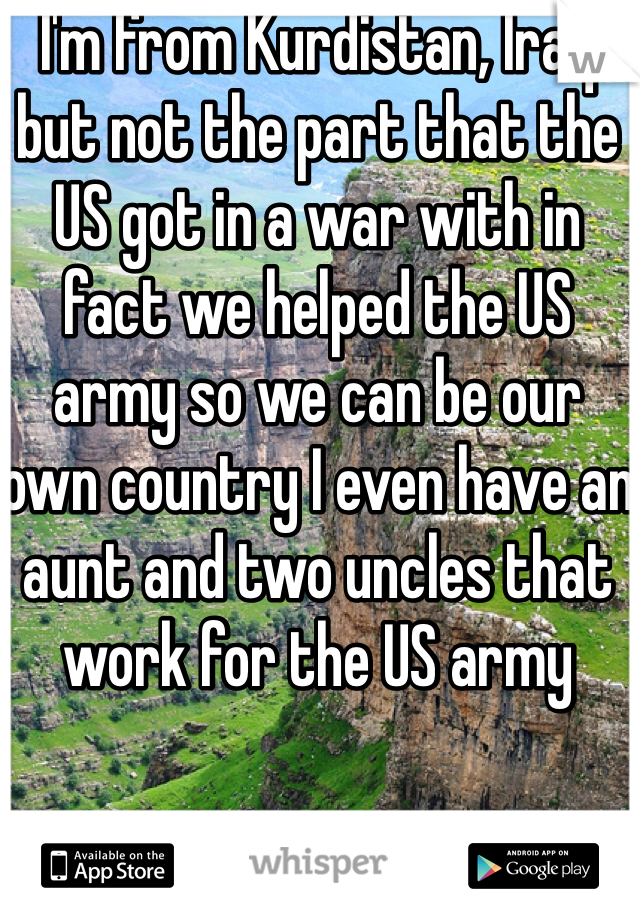 I'm from Kurdistan, Iraq but not the part that the US got in a war with in fact we helped the US army so we can be our own country I even have an aunt and two uncles that work for the US army