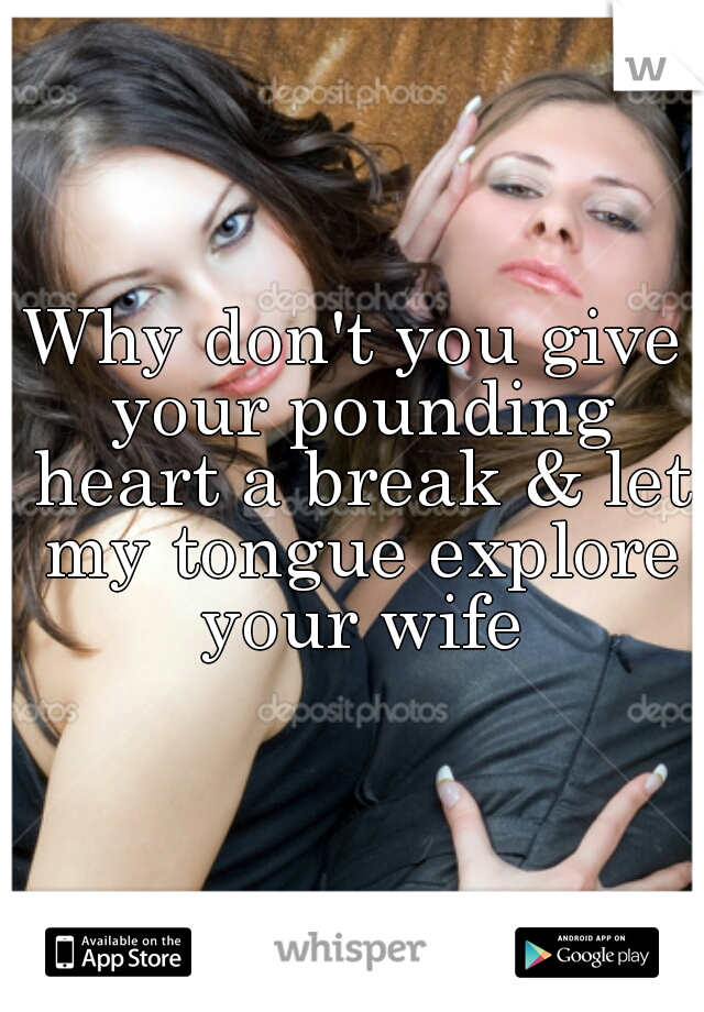 Why don't you give your pounding heart a break & let my tongue explore your wife