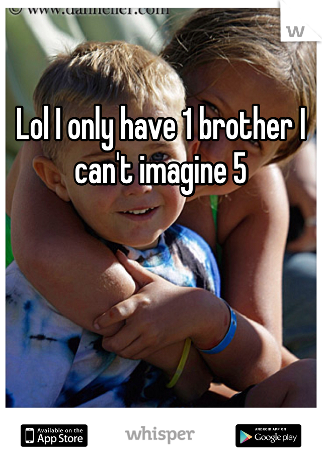 Lol I only have 1 brother I can't imagine 5