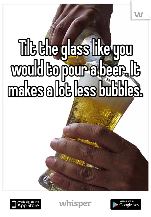 Tilt the glass like you would to pour a beer. It makes a lot less bubbles. 