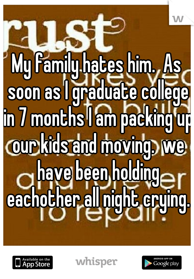 My family hates him.  As soon as I graduate college in 7 months I am packing up our kids and moving.  we have been holding eachother all night crying.