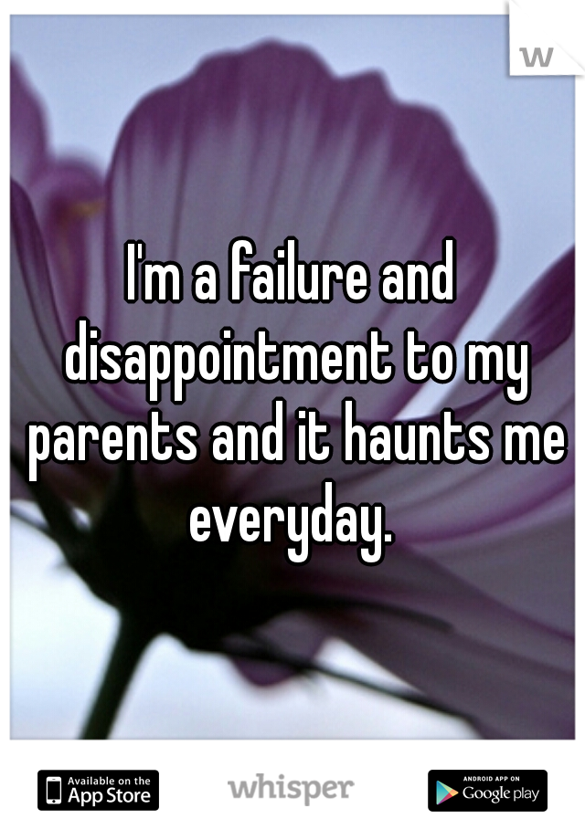 I'm a failure and disappointment to my parents and it haunts me everyday. 