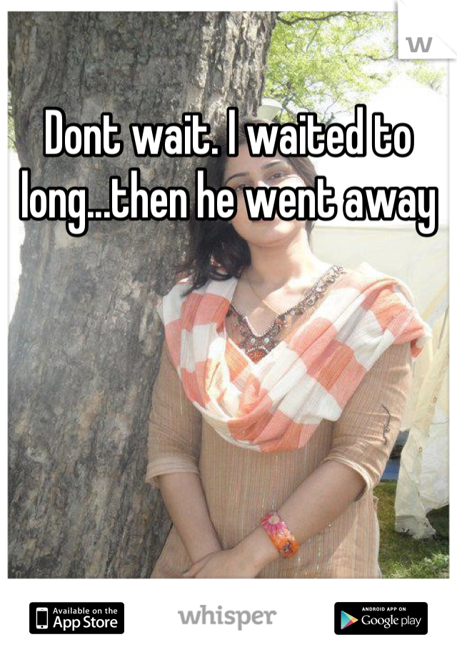 Dont wait. I waited to long...then he went away
