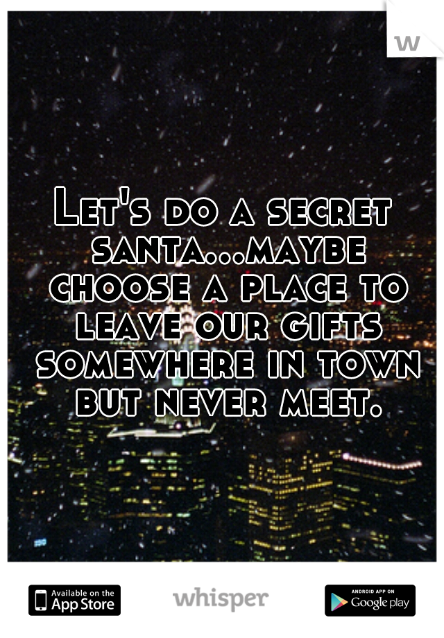 Let's do a secret santa...maybe choose a place to leave our gifts somewhere in town but never meet.